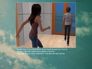 Zonder boe of ba stond Milan op en stond op punt het huis te
verlaten. Myriam rende hem meteen achterna.
“Hey, kip! Ben je niets vergeten?” riep Myriam hem achter.
 