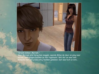 “Droom lekker, Myriam,”
Voor Myriam iets terug kon zeggen, opende Milan de deur en ging naar
buiten. Veel dingen hadden ze niet ingehaald. Wel dat ze naar een
komedie met een pizza erbij hadden gekeken. Dat was toch al iets…
 