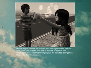 Myriam zag de beelden van vroeger voor haar ogen flitsen. Het was
ruim zeven jaar geleden, toen was ze acht en ze speelde elke
namiddag na school met haar buurjongetje die dezelfde leeftijd had.
Hij heette Milan Rademakers.
 