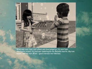 Milan was voor haar niet alleen een buurjongetje. Hij was haar
allerbeste vriend. Hij had een tweelingzus die Melissa heette. Myriam
kwam – net als met Milan – goed overeen met Melissa.
 