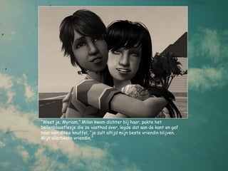 “Weet je, Myriam,” Milan kwam dichter bij haar, pakte het
bellenblaasflesje die ze vasthad over, legde dat aan de kant en gaf
haar een dikke knuffel, “je zult altijd mijn beste vriendin blijven.
Mijn allerbeste vriendin,”
 