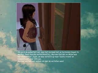 Als je in de puberteit zat, was het normaal dat je hormonen begon te
werken. Daar hoorde verliefdheid bij. Myriam had dat en Milan was
het slachtoffer. Juist, ze was verliefd op haar ‘beste vriend’ en
niemand wist daar iets van.
Myriam kon het niet maken om dat te vertellen want
 
