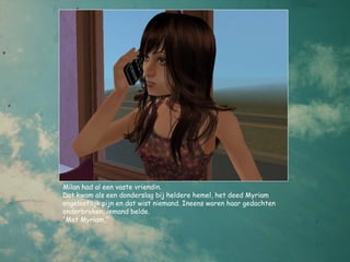 Milan had al een vaste vriendin.
Dat kwam als een donderslag bij heldere hemel, het deed Myriam
ongelooflijk pijn en dat wist niemand. Ineens waren haar gedachten
onderbroken, iemand belde.
“Met Myriam,”
 