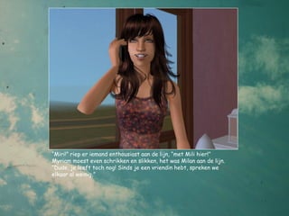 “Miri!” riep er iemand enthousiast aan de lijn, “met Mili hier!”
Myriam moest even schrikken en slikken, het was Milan aan de lijn.
“Dude, je leeft toch nog! Sinds je een vriendin hebt, spreken we
elkaar al weinig,”
 