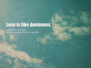 Love is like dominoes
You fall for someone
but that someone falls for another.
 