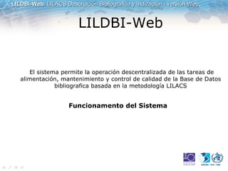 LILDBI-Web    El sistema permite la operación descentralizada de las tareas de alimentación, mantenimiento y control de calidad de la Base de Datos bibliografica basada en la metodología LILACS Funcionamento del Sistema   