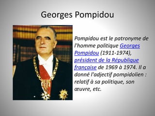 Georges Pompidou 
Pompidou est le patronyme de 
l'homme politique Georges 
Pompidou (1911-1974), 
président de la République 
française de 1969 à 1974. Il a 
donné l'adjectif pompidolien : 
relatif à sa politique, son 
oeuvre, etc. 
 