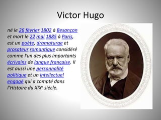 Victor Hugo 
né le 26 février 1802 à Besançon 
et mort le 22 mai 1885 à Paris, 
est un poète, dramaturge et 
prosateur romantique considéré 
comme l’un des plus importants 
écrivains de langue française. Il 
est aussi une personnalité 
politique et un intellectuel 
engagé qui a compté dans 
l’Histoire du XIXe siècle. 
 