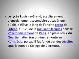 • Le lycée Louis-le-Grand, établissement 
d'enseignement secondaire et supérieur 
public, s'élève le long de l'ancien cardo de 
Lutèce, au 123 de la rue Saint-Jacques dans le 
Ve arrondissement de Paris, en plein coeur du 
Quartier latin. Son origine remonte au 
XVIe siècle, puisqu'il fut fondé par des Jésuites 
sous le nom de Collège de Clermont. 
 