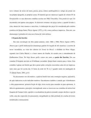 nove volumes de textos de teatro, poesia, prosa, relatos autobiográficos e artigos de jornal, em

sua própria tipografia, às próprias custas. O material que nos interessa é aquele do volume IV da

Ensiqlopédia: as suas dezessete comédias escritas em 1866. Uma delas, Uma pitada de rapé, foi

encontrada com apenas uma página. As dezesseis restantes são peças curtas e, quando levadas à

cena, duram de vinte minutos a meia hora. A elaboração das peças foi considerada pelo emérito

estudioso de Qorpo-Santo, Flávio Aguiar (1975, p. 44), como confusa e imprecisa. Para nós, sua

dramaturgia é portadora de uma nova forma de visão artística.

  1 O poeta dos borrões

     Em uma reavaliação da obra qorpo-santense, entre 1966 e 1968, Flávio Aguiar (1997),

observa que o perfil intelectual do dramaturgo gaúcho foi traçado de três maneiras: o escritor de

mente incendiária, na visão dos editores do Jornal do Brasil, o doidinho de Porto Alegre,

segundo Luís Carlos Maciel, e o louco manso do Guaíba, de acordo com o entendimento de

Guilhermino César. No bojo desses perfis vemos um outro, o poeta dos borrões. Em sua

comédia O hóspede atrevido ou O brilhante escondido, Qorpo-Santo enuncia para o leitor: Esta

comédia é apenas um borrão que deve passar pelas correções necessárias antes de ser impressa,

tanto mais que foi escrita das 11 horas da noite de 30, às 3 quando muito da madrugada de

31.(Qorpo-Santo, 2001, p.41)

     Se procurarmos nos dicionários, a palavra borrão tem uma conotação negativa, pejorativa,

de ação indecorosa ou do indivíduo medroso. Encontramos também o sentido que vislumbramos

a obra qorposantense: primeira feição de algo; texto escrito para emendar ou para aprimorar. A

idéia de apontamentos, princípios, incompletude, notas se inscrevem nas comédias do artista José

Joaquim de Campos Leão, operário e escafandrista da palavra tentando sempre decifrar o ego do

verbo, uma das expressões do pensamento, mergulhando no chão profundo de conchas de textos

reelaborados continuamente.
 