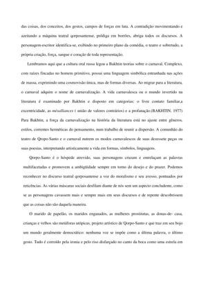 das coisas, dos conceitos, dos gestos, campos de forças em luta. A contradição movimentando e

azeitando a máquina teatral qorposantense, pródiga em borrões, abriga todos os discursos. A

personagem-escritor identifica-se, exibindo no primeiro plano da comédia, o teatro e sobretudo, a

própria criação, força, sangue e coração de toda representação.

   Lembramos aqui que a cultura oral russa legou a Bakhtin teorias sobre o carnaval. Complexo,

com raízes fincadas no homem primitivo, possui uma linguagem simbólica entranhada nas ações

de massa, exprimindo uma cosmovisão única, mas de formas diversas. Ao migrar para a literatura,

o carnaval adquire o nome de carnavalização. A vida carnavalesca ou o mundo invertido na

literatura é examinado por Bakhtin e disposto em categorias: o livre contato familiar,a

excentricidade, as mésalliances ( união de valores contrários) e a profanação.(BAKHTIN, 1977)

Para Bakhtin, a força da carnavalização na história da literatura está no ajuste entre gêneros,

estilos, correntes herméticas do pensamento, num trabalho de reunir a dispersão. A comunhão do

teatro de Qropo-Santo e o carnaval nutrem os modos carnavalescos de suas dezessete peças ou

suas poesias, interpretando artisticamente a vida em formas, símbolos, linguagens.

     Qorpo-Santo é o hóspede atrevido, suas personagens cruzam e entrelaçam as palavras

 multifacetadas e promovem a ambigüidade sempre em torno do desejo e do prazer. Podemos

 reconhecer no discurso teatral qorposantense a voz do moralismo e seu avesso, pontuados por

 reticências. As várias máscaras sociais desfilam diante de nós sem um aspecto concludente, como

 se as personagens cavassem mais e sempre mais em seus discursos e de repente descobrissem

 que as coisas não são daquela maneira.

     O marido de papelão, os maridos enganados, as mulheres prostitutas, as donas-de- casa,

 crianças e velhos são metáforas utópicas, projeto artístico de Qorpo-Santo e que traz em seu bojo

 um mundo geralmente democrático: nenhuma voz se impõe como a última palavra, o último

 gesto. Tudo é corroído pela ironia e pelo riso disfarçado no canto da boca como uma estrela em
 