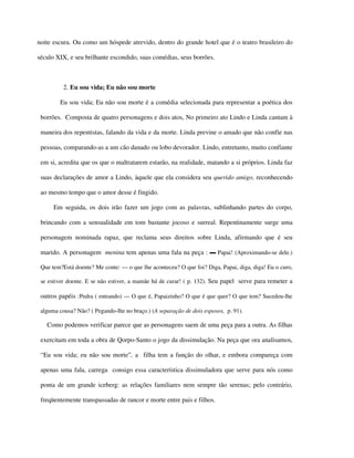 noite escura. Ou como um hóspede atrevido, dentro do grande hotel que é o teatro brasileiro do

século XIX, e seu brilhante escondido, suas comédias, seus borrões.



          2. Eu sou vida; Eu não sou morte

        Eu sou vida; Eu não sou morte é a comédia selecionada para representar a poética dos

 borrões. Composta de quatro personagens e dois atos, No primeiro ato Lindo e Linda cantam à

 maneira dos repentistas, falando da vida e da morte. Linda previne o amado que não confie nas

 pessoas, comparando-as a um cão danado ou lobo devorador. Lindo, entretanto, muito confiante

 em si, acredita que os que o maltratarem estarão, na realidade, matando a si próprios. Linda faz

 suas declarações de amor a Lindo, àquele que ela considera seu querido amigo, reconhecendo

 ao mesmo tempo que o amor desse é fingido.

      Em seguida, os dois irão fazer um jogo com as palavras, sublinhando partes do corpo,

 brincando com a sensualidade em tom bastante jocoso e surreal. Repentinamente surge uma

 personagem nominada rapaz, que reclama seus direitos sobre Linda, afirmando que é seu

 marido. A personagem menina tem apenas uma fala na peça : ▬ Papai! (Aproximando-se dele.)

 Que tem?Está doente? Me conte: — o que lhe aconteceu? O que foi? Diga, Papai, diga, diga! Eu o curo,

 se estiver doente. E se não estiver, a mamãe há de curar! ( p. 132). Seu papel serve para remeter a

 outros papéis :Pedra ( entrando) — O que é, Papaizinho? O que é que quer? O que tem? Sucedeu-lhe

 alguma cousa? Não? ( Pegando-lhe no braço.) (A separação de dois esposos, p. 91).

   Como podemos verificar parece que as personagens saem de uma peça para a outra. As filhas

 exercitam em toda a obra de Qorpo-Santo o jogo da dissimulação. Na peça que ora analisamos,

 “Eu sou vida; eu não sou morte”, a filha tem a função do olhar, e embora compareça com

 apenas uma fala, carrega consigo essa característica dissimuladora que serve para nós como

 ponta de um grande iceberg: as relações familiares nem sempre tão serenas; pelo contrário,

 freqüentemente transpassadas de rancor e morte entre pais e filhos.
 