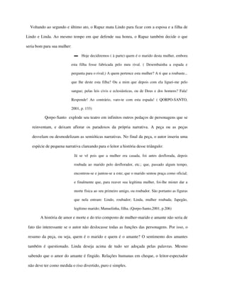 Voltando ao segundo e último ato, o Rapaz mata Lindo para ficar com a esposa e a filha de

Lindo e Linda. Ao mesmo tempo em que defende sua honra, o Rapaz também decide o que

seria bom para sua mulher:

                              ▬ Hoje decidiremos ( à parte) quem é o marido desta mulher, embora

                             esta filha fosse fabricada pelo meu rival. ( Desembainha a espada e

                             pergunta para o rival;) A quem pertence esta mulher? A ti que a roubaste...

                             que lhe deste esta filha? Ou a mim que depois com ela liguei-me pelo

                             sangue; pelas leis civis e eclesiásticas, ou de Deus e dos homens? Fala!

                             Responde! Ao contrário, varo-te com esta espada! ( QORPO-SANTO,

                             2001, p. 133)

          Qorpo-Santo explode seu teatro em infinitos outros pedaços de personagens que se

   reinventam, e deixam aflorar os paradoxos da própria narrativa. A peça ou as peças

   desvelam ou desmodelizam as semióticas narrativas. No final da peça, o autor inseriu uma

   espécie de pequena narrativa clareando para o leitor a história desse triângulo:

                              Já se vê pois que a mulher era casada, foi antes desflorada, depois

                              roubada ao marido pelo desflorador, etc.; que, passado algum tempo,

                              encontrou-se e juntou-se a este; que o marido sentou praça como oficial;

                              e finalmente que, para reaver sua legítima mulher, foi-lhe mister dar a

                              morte física ao seu primeiro amigo, ou roubador. São portanto as figuras

                              que nela entram: Lindo, roubador; Linda, mulher roubada; Japegão,

                              legítimo marido; Manuelinha, filha. (Qorpo-Santo,2001, p.206)

        A história de amor e morte e do trio composto de mulher-marido e amante não seria de

 fato tão interessante se o autor não deslocasse todas as funções das personagens. Por isso, o

 resumo da peça, ou seja, quem é o marido e quem é o amante? O sentimento dos amantes

 também é questionado. Linda deseja acima de tudo ser adoçada pelas palavras. Mesmo

 sabendo que o amor do amante é fingido. Relações humanas em cheque, o leitor-espectador

 não deve ter como medida o riso divertido, puro e simples.
 