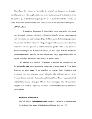Qorpo-Santo fez leitores no “escurinho do cinema”, na literatura, nas iniciações

científicas, nas teses e dissertações, na música, na poesia, na dança, e até na área da medicina.

Há trabalhos que já são releituras daquilo que foi dito ou escrito no seu teatro e sobre o seu

teatro. Isso ocorreu em romances baseados em sua vida ou até mesmo sobre sua bibliografia.

   CONCLUSÃO

                 O estudo da dramaturgia de Qorpo-Santo revela uma paixão pelo ato de

   escrever, que ele exercitou e tratou no seu ofício como tipógrafo, nas suas páginas de poeta

   e em outras tantas de sua dramaturgia. Impossível falar apenas da dramaturgia, porquanto

   esta encontra-se habitada pelo canto, pela poesia e pelas reflexões da escritura. Conforme

   observamos em nossa pesquisa, o próprio dramaturgo gaúcho perdeu-se nas dobras do

   discurso dramatúrgico, foi da tragédia à comédia, ou desta àquela. O manto bakhtiniano

   vestindo Qorpo-Santo, teve aqui em nosso trabalho uma função qorposantense de ser, ou

   seja, ele envolveu e desconstruiu nossa maneira de pensar o teatro.

            Ao optarmos pelo teatro de Qorpo-Santo, penetramos nos entremeios de seu

   discurso dos borrões, com o propósito de compreender o projeto teatral de Qorpo-Santo.

   Conforme seu dizer, quase só ele entenderia as próprias obras. Completava esse

   pensamento com outro totalmente oposto, afirmando achar cedo para que os escritos

   fossem realmente suprimidos. Para finalizar, a leitura de Qorpo-Santo é inquieta, instável,

   sem coerência, na qual a linguagem dobra-se sobre si mesma para olhar o discurso como

   uma prática de liberdade e equívocos, pois nunca é toalmente liberdade, nem é tampouco

   isenta de falhas.



           Referências Bibliográficas

           AGUIAR, Flávio. Os homens precários; inovação e convenção na dramaturgia de

           Qorpo-Santo. Porto Alegre:A Nação/Instituto Nacional do Livro, 1975.
 
