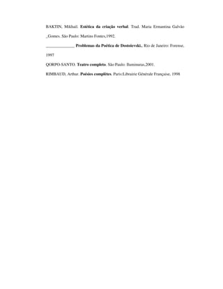BAKTIN, Mikhail. Estética da criação verbal. Trad. Maria Ermantina Galvão

_Gomes. São Paulo: Martins Fontes,1992.

______________ Problemas da Poética de Dostoievski., Rio de Janeiro: Forense,

1997

QORPO-SANTO. Teatro completo. São Paulo: Iluminuras,2001.

RIMBAUD, Arthur. Poésies complètes. Paris:Librairie Générale Française, 1998
 