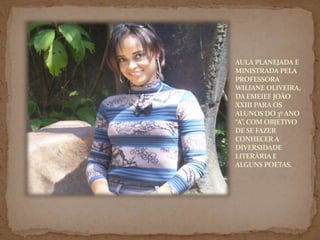 AULA PLANEJADA E MINISTRADA PELA PROFESSORA WILIANE OLIVEIRA, DA EMEIEF JOÃO XXIII PARA OS ALUNOS DO 3º ANO “A”, COM OBJETIVO DE SE FAZER CONHECER A DIVERSIDADE LITERÁRIA E ALGUNS POETAS.