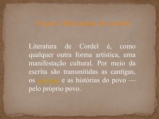 O que é literatura de cordelLiteratura de Cordel é, como qualquer outra forma artística, uma manifestação cultural. Por meio da escrita são transmitidas as cantigas, os poemas e as histórias do povo — pelo próprio povo.