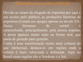 A literatura de cordel no BrasilDevido ao atraso da chegada da imprensa por aqui e seu acesso pelo público, as produções literárias de populares tiveram seu apogeu apenas no século XX.Nossa literatura de cordel é caracterizada, principalmente, pela poesia popular. A prosa aparece muito mais na forma oral, que passa de geração para geração.Como é uma manifestação muito mais cultural do que intelectual, destaca-se em regiões onde a cultura é mais valorizada e delineada. Aqui no Brasil essas regiões são a Nordeste e a Sul.
