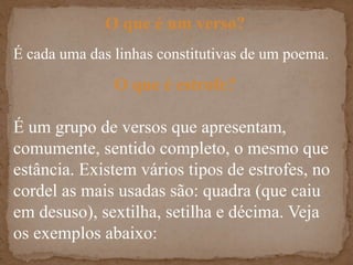 O que é um verso?É cada uma das linhas constitutivas de um poema.  O que é estrofe?É um grupo de versos que apresentam, comumente, sentido completo, o mesmo que estância. Existem vários tipos de estrofes, no cordel as mais usadas são: quadra (que caiu em desuso), sextilha, setilha e décima. Veja os exemplos abaixo: 