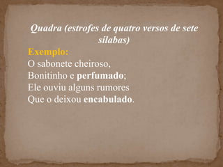 Quadra (estrofes de quatro versos de sete sílabas)Exemplo:O sabonete cheiroso,Bonitinho e perfumado;Ele ouviu alguns rumoresQue o deixou encabulado.