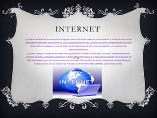 INTERNET
La historia de Internet se remonta al temprano desarrollo de las redes de comunicación. La idea de una red de
ordenadores diseñada para permitir la comunicación general entre usuarios de varias computadoras sea tanto
     desarrollos tecnológicos como la fusión de la infraestructura de la red ya existente y los sistemas de
                                             telecomunicaciones.
 Las más antiguas versiones de estas ideas aparecieron a finales de los años cincuenta. Implementaciones
prácticas de estos conceptos empezaron a finales de los ochenta y a lo largo de los noventa. En la década de
1980, tecnologías que reconoceríamos como las bases de la moderna Internet, empezaron a expandirse por
         todo el mundo. En los noventa se introdujo la World Wide Web (WWW), que se hizo común.
 