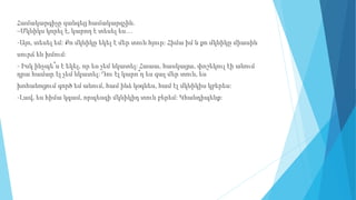 Համակարգիչը զանգեց համակարգչին.
–Մկնիկս կորել է, կարող է տեսել ես…
-Այո, տեսել եմ: Քո մկնիկը եկել է մեր տուն հյուր: Հիմա իմ և քո մկնիկը միասին
սուրճ են խմում:
- Իսկ ինչպե՞ս է եկել, որ ես չեմ նկատել: Հաաա, հասկացա, փոշեկուլ էի անում
դրա համար էլ չեմ նկատել: Դու էլ կարո՞ղ ես գալ մեր տուն, ես
խոհանոցում գործ եմ անում, համ ինձ կօգնես, համ էլ մկնիկիս կբերես:
-Լավ, ես հիմա կգամ, որպեսզի մկնիկիդ տուն բերեմ: Կհանդիպենք:
 