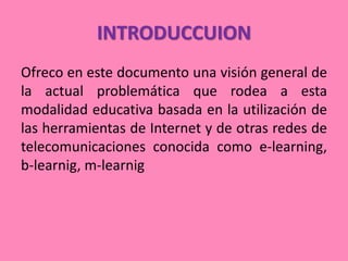 INTRODUCCUION
Ofreco en este documento una visión general de
la actual problemática que rodea a esta
modalidad educativa basada en la utilización de
las herramientas de Internet y de otras redes de
telecomunicaciones conocida como e-learning,
b-learnig, m-learnig
 