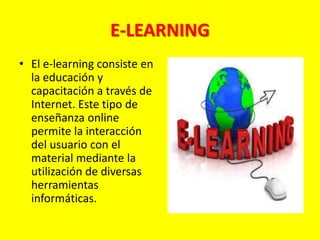 E-LEARNING
• El e-learning consiste en
la educación y
capacitación a través de
Internet. Este tipo de
enseñanza online
permite la interacción
del usuario con el
material mediante la
utilización de diversas
herramientas
informáticas.
 