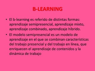 B-LEARNING
• El b-learning es referido de distintas formas:
aprendizaje semipresencial, aprendizaje mixto,
aprendizaje combinado, aprendizaje híbrido.
• El modelo semipresencial es un modelo de
aprendizaje en el que se combinan características
del trabajo presencial y del trabajo en línea, que
enriquecen el aprendizaje de contenidos y la
dinámica de trabajo
 