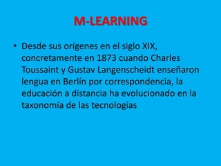 M-LEARNING
• Desde sus orígenes en el siglo XIX,
concretamente en 1873 cuando Charles
Toussaint y Gustav Langenscheidt enseñaron
lengua en Berlín por correspondencia, la
educación a distancia ha evolucionado en la
taxonomía de las tecnologías
 