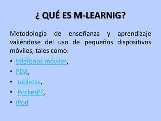 ¿ QUÉ ES M-LEARNIG?
Metodología de enseñanza y aprendizaje
valiéndose del uso de pequeños dispositivos
móviles, tales como:
• teléfonos móviles,
• PDA,
• tabletas,
• PocketPC,
• iPod
 