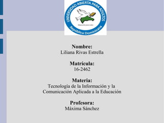 Nombre:
Liliana Rivas Estrella
Matrícula:
16-2462
Materia:
Tecnología de la Información y la
Comunicación Aplicada a la Educación
Profesora:
Máxima Sánchez
 