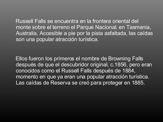 Russell Falls se encuentra en la frontera oriental del monte sobre el terreno el Parque Nacional, en Tasmania, Australia. Accesible a pie por la pista asfaltada, las caídas son una popular atracción turística.  Ellos fueron los primeros el nombre de Browning Falls después de que el descubridor original, c.1856, pero eran conocidos como el Russell Falls después de 1884, momento en que ya eran una popular atracción turística. Las caídas de Reserva se creó para proteger en 1885.   