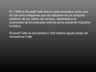 En 1899 la Russell Falls fueron seleccionados como uno de los ocho imágenes que se utilizarán en un conjunto pictórico de los sellos de correos, destinada a la promoción de la entonces colonia de la creciente industria turística.  Russell Falls se encuentra a 100 metros aguas abajo de Horseshoe Falls 
