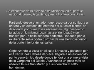 Se encuentra en la provincia de Misiones, en el parque nacional Iguazú, Argentina, y en la frontera con Brasil. Partiendo desde el mirador, que recuerda por su figura a un faro y se destaca del entorno por su color blanco, se desciende por numerosas escalinatas (algunas fueron talladas en la misma roca) hacia el río Iguazú y se transita por un bello sendero pedestre. Rodeado por la exuberante selva podrá disfrutar de una hermosa visión de la parte inferior de los saltos. Comenzando la visita en el salto Lanusse y pasando por el Álvar Núñez Cabeza de Vaca, llegará a un espléndido punto panorámico desde donde tendrá una primera vista de la Garganta del Diablo. Avanzando un poco más se observa la isla San Martín y a su derecha el salto homónimo.  