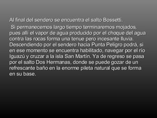 Al final del sendero se encuentra el salto Bossetti. Si permanecemos largo tiempo terminaremos mojados, pues allí el vapor de agua producido por el choque del agua contra las rocas forma una tenue pero incesante lluvia. Descendiendo por el sendero hacia Punta Peligro podrá, si en ese momento se encuentra habilitado, navegar por el río Iguazú y cruzar a la isla San Martín. Ya de regreso se pasa por el salto Dos Hermanas, donde se puede gozar de un refrescante baño en la enorme pileta natural que se forma en su base. 