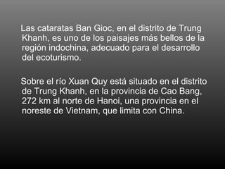Las cataratas Ban Gioc, en el distrito de Trung Khanh, es uno de los paisajes más bellos de la región indochina, adecuado para el desarrollo del ecoturismo. Sobre el río Xuan Quy está situado en el distrito de Trung Khanh, en la provincia de Cao Bang, 272 km al norte de Hanoi, una provincia en el noreste de Vietnam, que limita con China.  