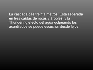 La cascada cae treinta metros. Está separada en tres caídas de rocas y árboles, y la Thundering efecto del agua golpeando los acantilados se puede escuchar desde lejos.  