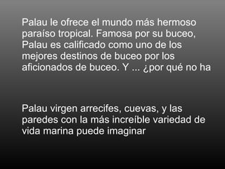 Palau le ofrece el mundo más hermoso paraíso tropical. Famosa por su buceo, Palau es calificado como uno de los mejores destinos de buceo por los aficionados de buceo. Y ... ¿por qué no ha  Palau virgen arrecifes, cuevas, y las paredes con la más increíble variedad de vida marina puede imaginar 