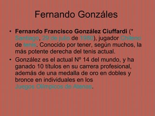 Fernando Gonzáles  Fernando Francisco González Ciuffardi  (*  Santiago ,  29 de julio  de  1980 ), jugador  Chileno  de  tenis . Conocido por tener, según muchos, la más potente derecha del tenis actual. González es el actual Nº 14 del mundo, y ha ganado 10 títulos en su carrera profesional, además de una medalla de oro en dobles y bronce en individuales en los  Juegos Olímpicos de Atenas . 