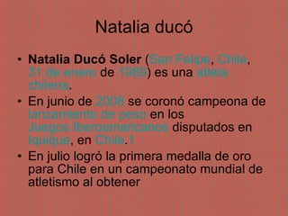 Natalia ducó Natalia Ducó Soler  ( San Felipe ,  Chile ,  31 de enero  de  1989 ) es una  atleta   chilena . En junio de  2008  se coronó campeona de  lanzamiento de peso  en los  Juegos Iberoamericanos  disputados en  Iquique , en  Chile . 1 En julio logró la primera medalla de oro para Chile en un campeonato mundial de atletismo al obtener 