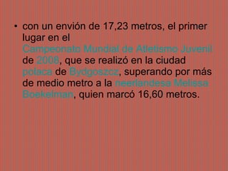 con un envión de 17,23 metros, el primer lugar en el  Campeonato Mundial de Atletismo Juvenil  de  2008 , que se realizó en la ciudad  polaca  de  Bydgoszcz , superando por más de medio metro a la  neerlandesa   Melissa   Boekelman , quien marcó 16,60 metros. 