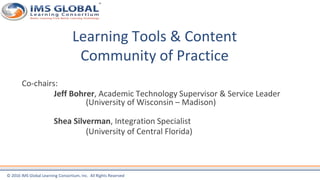© 2016 IMS Global Learning Consortium, Inc. All Rights Reserved
Learning Tools & Content
Community of Practice
Co-chairs:
Jeff Bohrer, Academic Technology Supervisor & Service Leader
(University of Wisconsin – Madison)
Shea Silverman, Integration Specialist
(University of Central Florida)
 
