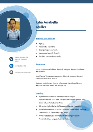 Lilia Anabella
Muller
Personal skills and data
 Age:33
 Nationality: Argentine
 Stronginterpersonal skills.
 Languages:Spanish, English.
 Excellent communicationskills.
Experience
2009-2010Hotelde la Aldea, Aluminé- Neuquén.Activity developed:
Receptionist.
2018Pantry“Despensa2 de Agosto”,Aluminé-Neuquén.Activity
developed: Customer service.
October2018 -Present.Tourist Informantin the Office ofTourist
Reports.Statistical sectorand occupation.
Training
 HigherhealthtechnicianwithaspecialtyinSurgical
Instrumentation:2005 - 2008 UniversitasEstudios Superiors - 54th
Street635, La Plata,BuenosAires.
 6th Junior,EnglishCultural of Neuquén,Aluminé- Neuquén.
 Profesoradode Ingles:2012-2017. National Universityof Comahue
- Mendoza2151, General Roca,Río Negro.
 Profesoradode Ingles:OnlineTeachertrainingcourse 2018 -
Present.InstitutoLenguasVivas - Bariloche.
Juvenal Guzmán 975
Aluminé - Neuquén
(8345)
02942-15642558
liliamuller09@hotmail.com
 