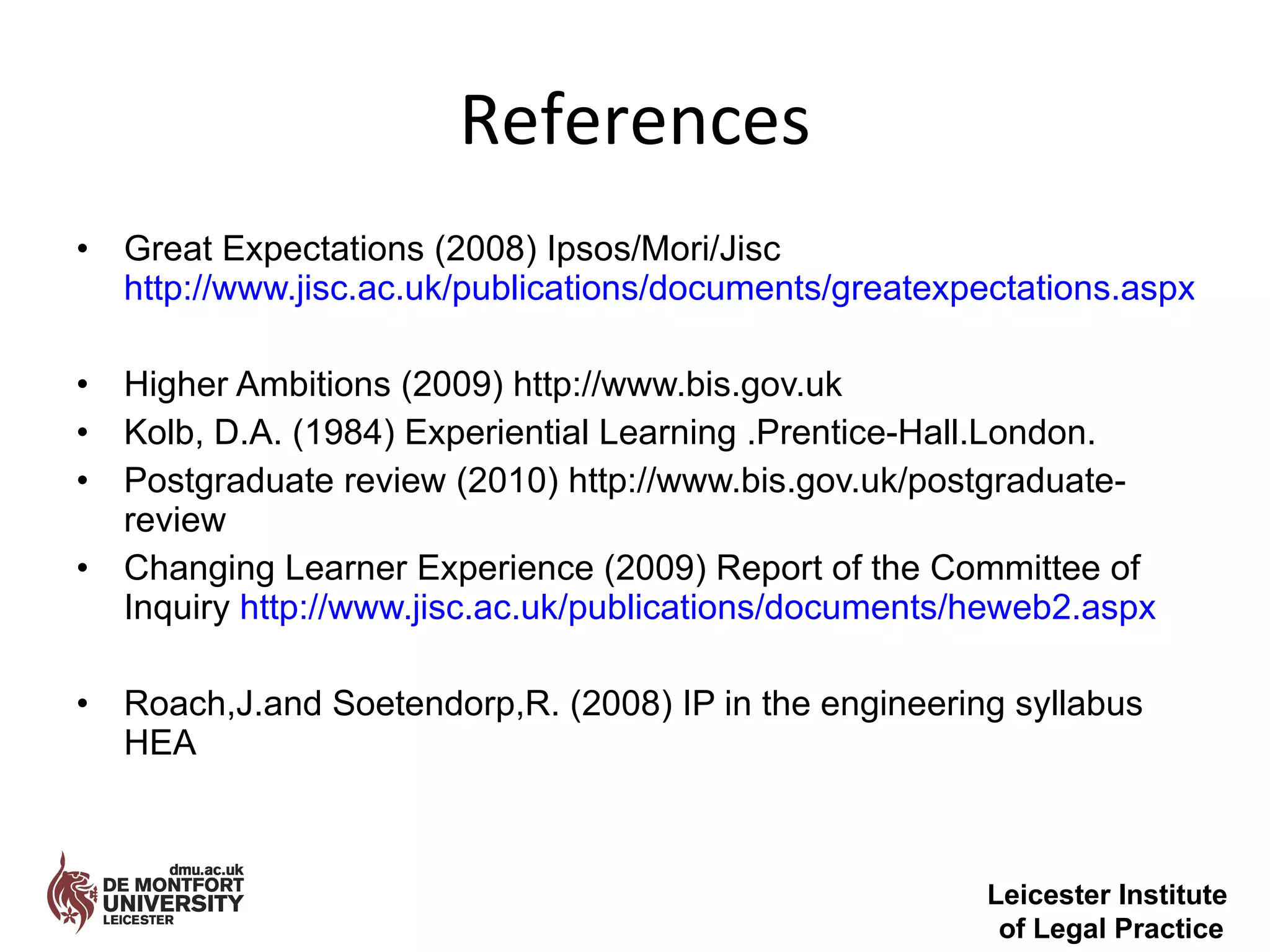 References Great Expectations (2008) Ipsos/Mori/Jisc  http://www.jisc.ac.uk/publications/documents/greatexpectations.aspx Higher Ambitions (2009) http://www.bis.gov.uk Kolb, D.A. (1984) Experiential Learning .Prentice-Hall.London. Postgraduate review (2010) http://www.bis.gov.uk/postgraduate-review Changing Learner Experience (2009) Report of the Committee of Inquiry  http://www.jisc.ac.uk/publications/documents/heweb2.aspx Roach,J.and Soetendorp,R. (2008) IP in the engineering syllabus HEA Leicester Institute  of Legal Practice 