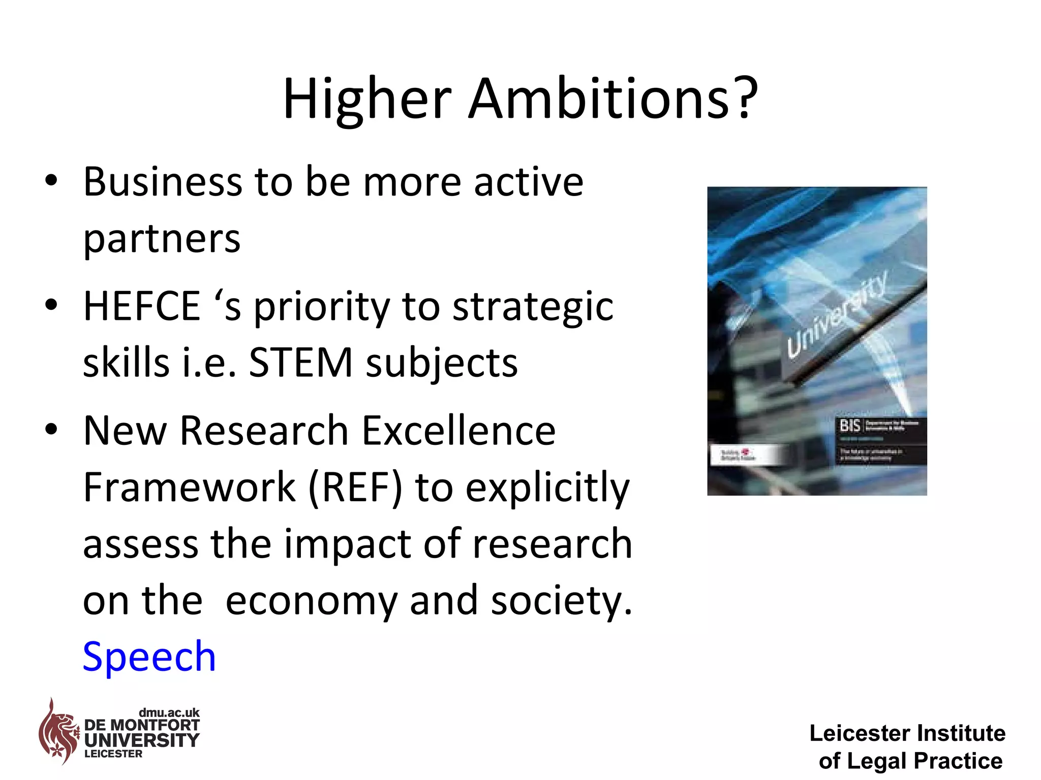 Higher Ambitions? Business to be more active partners HEFCE ‘s priority to strategic skills i.e. STEM subjects New Research Excellence Framework (REF) to explicitly assess the impact of research on the  economy and society.  Speech Leicester Institute  of Legal Practice 
