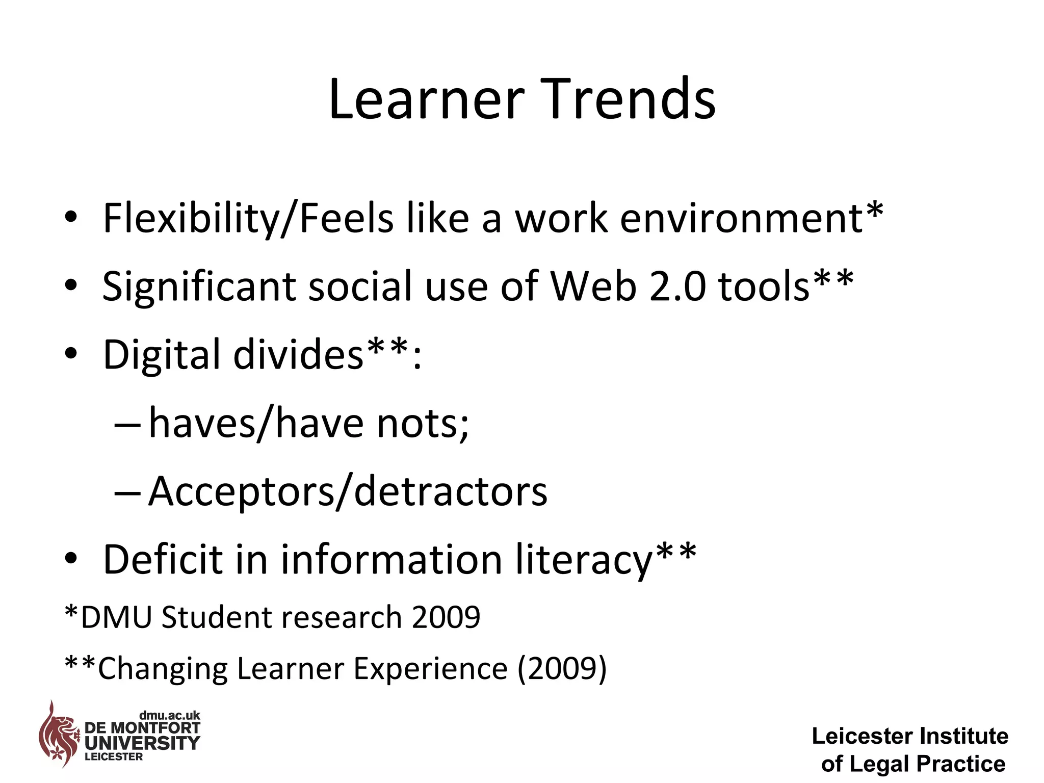 Learner Trends Flexibility/Feels like a work environment* Significant social use of Web 2.0 tools** Digital divides**: haves/have nots; Acceptors/detractors Deficit in information literacy** *DMU Student research 2009 **Changing Learner Experience (2009) Leicester Institute  of Legal Practice 