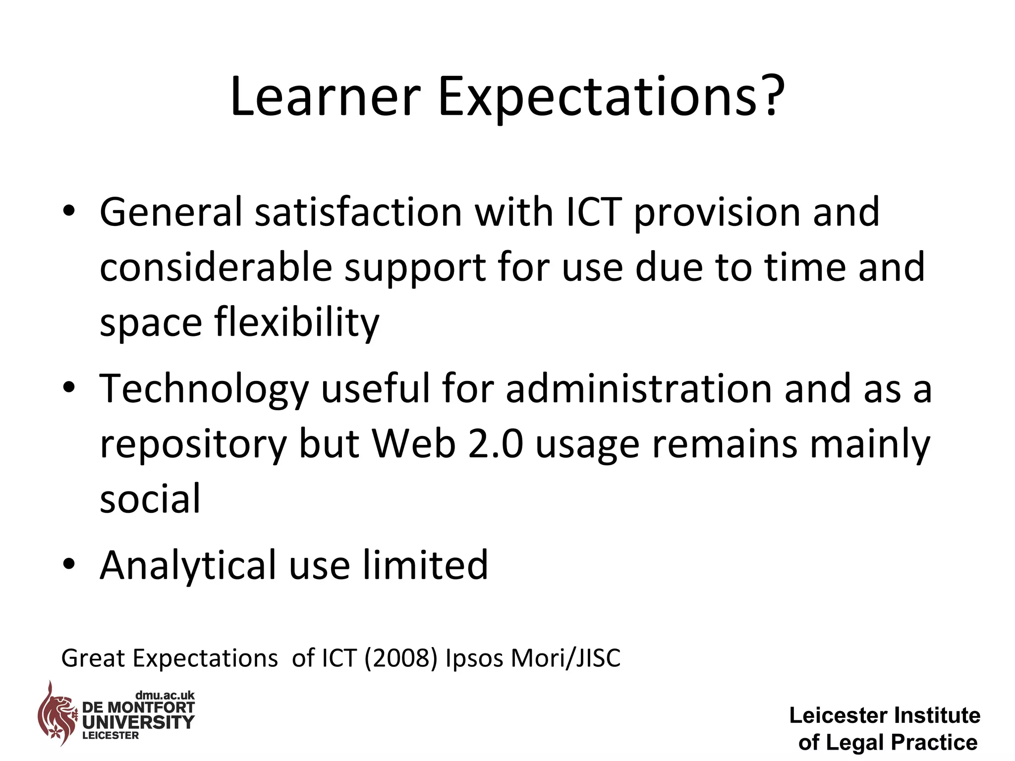 Learner Expectations? General satisfaction with ICT provision and considerable support for use due to time and space flexibility Technology useful for administration and as a repository but Web 2.0 usage remains mainly social Analytical use limited  Great Expectations  of ICT (2008) Ipsos Mori/JISC  Leicester Institute  of Legal Practice 