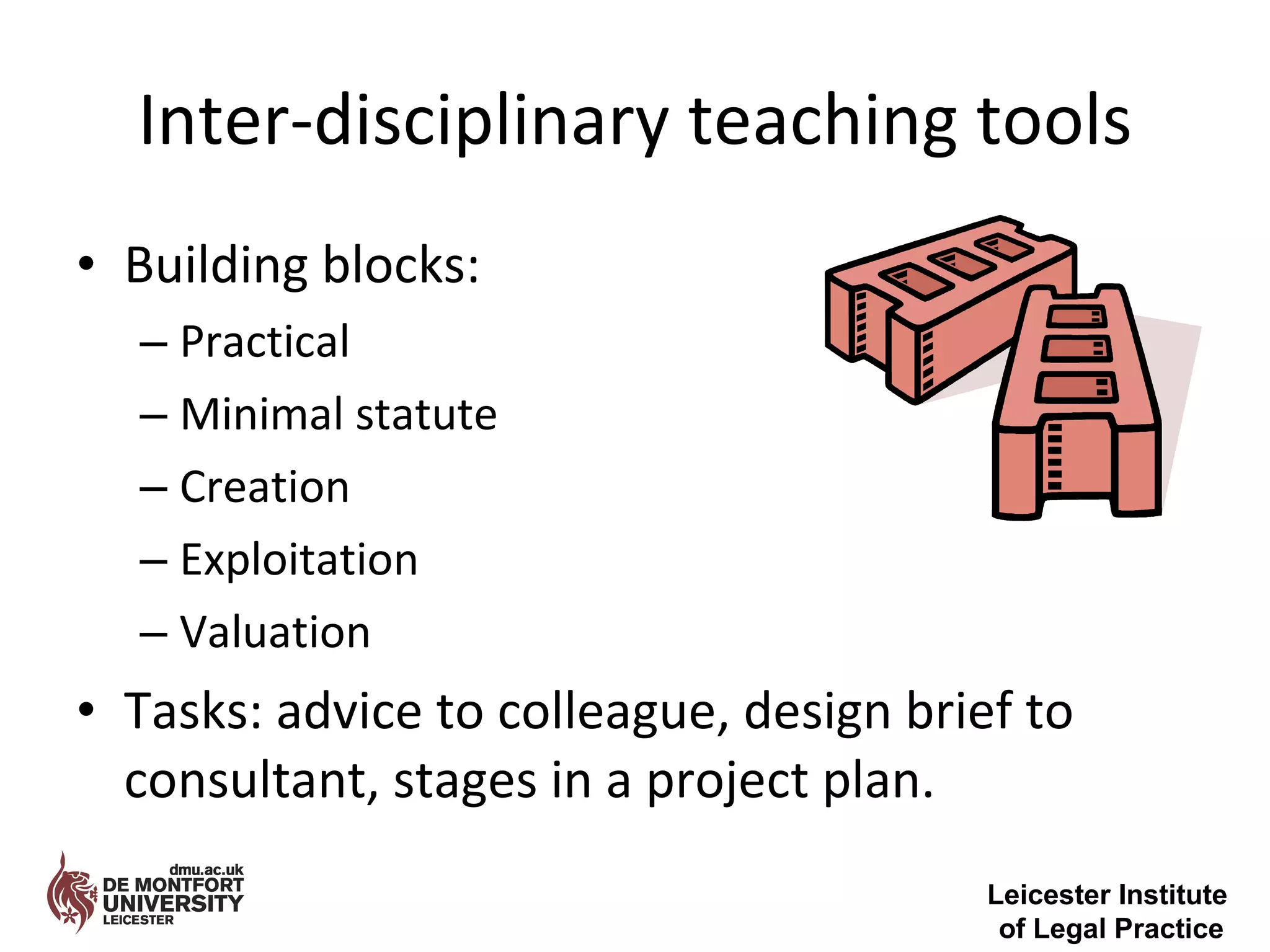 Inter-disciplinary teaching tools Building blocks: Practical Minimal statute Creation Exploitation Valuation Tasks: advice to colleague, design brief to consultant, stages in a project plan. Leicester Institute  of Legal Practice 