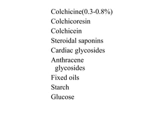 Colchicine(0.3-0.8%)
Colchicoresin
Colchicein
Steroidal saponins
Cardiac glycosides
Anthracene
glycosides
Fixed oils
Starch
Glucose
 
